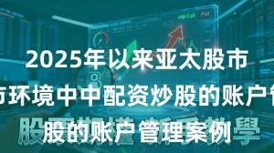 2025年以来亚太股市在震荡市环境中中配资炒股的账户管理案例