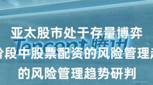 亚太股市处于存量博弈格局的阶段中股票配资的风险管理趋势研判