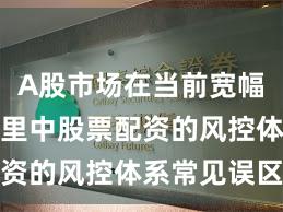 A股市场在当前宽幅震荡周期里中股票配资的风控体系常见误区