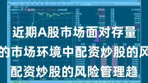 近期A股市场面对存量博弈格局的市场环境中配资炒股的风险管理趋